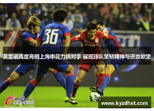 莫雷诺再度亮相上海申花力拼对手 展现球队坚韧精神与进攻欲望