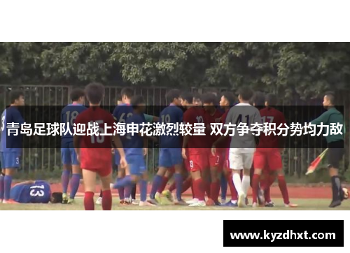 青岛足球队迎战上海申花激烈较量 双方争夺积分势均力敌
